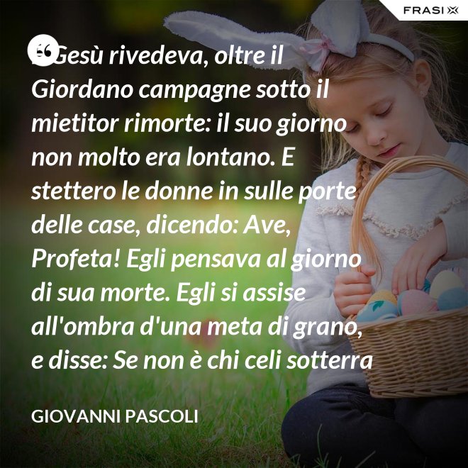 E Gesù rivedeva, oltre il Giordano campagne sotto il mietitor rimorte: il suo giorno non molto era lontano. E stettero le donne in sulle porte delle case, dicendo: Ave, Profeta! Egli pensava al giorno di sua morte. Egli si assise all'ombra d'una meta di grano, e disse: Se non è chi celi sotterra il seme, non sarà chi mieta. Egli parlava di granai ne' Cieli: e voi, fanciulli, intorno lui correste con nelle teste brune aridi steli. Egli stringeva al seno quelle teste brune; e Cefa parlò: Se costì siedi, temo per l'inconsutile tua veste.  Egli abbracciava i suoi piccoli eredi; Il figlio - Giuda bisbigliò veloce - d'un ladro, o Rabbi, t'è costì tra' piedi: Barabba ha nome il padre suo, che in Croce morirà.  Ma il Profeta, alzando gli occhi, "No" mormorò con l'ombra nella voce; e prese il bimbo sopra i suoi ginocchi. - Giovanni Pascoli
