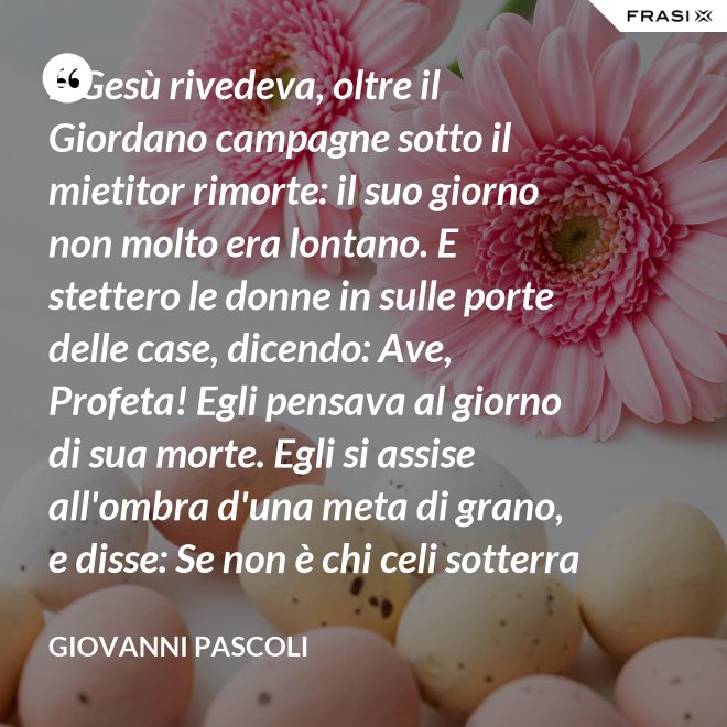 E Gesù rivedeva, oltre il Giordano campagne sotto il mietitor rimorte: il suo giorno non molto era lontano. E stettero le donne in sulle porte delle case, dicendo: Ave, Profeta! Egli pensava al giorno di sua morte. Egli si assise all'ombra d'una meta di grano, e disse: Se non è chi celi sotterra il seme, non sarà chi mieta. Egli parlava di granai ne' Cieli: e voi, fanciulli, intorno lui correste con nelle teste brune aridi steli. Egli stringeva al seno quelle teste brune; e Cefa parlò: Se costì siedi, temo per l'inconsutile tua veste.  Egli abbracciava i suoi piccoli eredi; Il figlio - Giuda bisbigliò veloce - d'un ladro, o Rabbi, t'è costì tra' piedi: Barabba ha nome il padre suo, che in Croce morirà.  Ma il Profeta, alzando gli occhi, "No" mormorò con l'ombra nella voce; e prese il bimbo sopra i suoi ginocchi. - Giovanni Pascoli