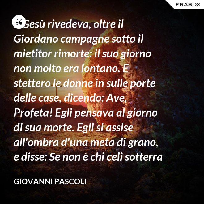 E Gesù rivedeva, oltre il Giordano campagne sotto il mietitor rimorte: il suo giorno non molto era lontano. E stettero le donne in sulle porte delle case, dicendo: Ave, Profeta! Egli pensava al giorno di sua morte. Egli si assise all'ombra d'una meta di grano, e disse: Se non è chi celi sotterra il seme, non sarà chi mieta. Egli parlava di granai ne' Cieli: e voi, fanciulli, intorno lui correste con nelle teste brune aridi steli. Egli stringeva al seno quelle teste brune; e Cefa parlò: Se costì siedi, temo per l'inconsutile tua veste.  Egli abbracciava i suoi piccoli eredi; Il figlio - Giuda bisbigliò veloce - d'un ladro, o Rabbi, t'è costì tra' piedi: Barabba ha nome il padre suo, che in Croce morirà.  Ma il Profeta, alzando gli occhi, "No" mormorò con l'ombra nella voce; e prese il bimbo sopra i suoi ginocchi. - Giovanni Pascoli