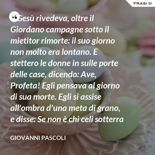 E Gesù rivedeva, oltre il Giordano campagne sotto il mietitor rimorte: il suo giorno non molto era lontano. E stettero le donne in sulle porte delle case, dicendo: Ave, Profeta! Egli pensava al giorno di sua morte. Egli si assise all'ombra d'una meta di grano, e disse: Se non è chi celi sotterra il seme, non sarà chi mieta. Egli parlava di granai ne' Cieli: e voi, fanciulli, intorno lui correste con nelle teste brune aridi steli. Egli stringeva al seno quelle teste brune; e Cefa parlò: Se costì siedi, temo per l'inconsutile tua veste.  Egli abbracciava i suoi piccoli eredi; Il figlio - Giuda bisbigliò veloce - d'un ladro, o Rabbi, t'è costì tra' piedi: Barabba ha nome il padre suo, che in Croce morirà.  Ma il Profeta, alzando gli occhi, "No" mormorò con l'ombra nella voce; e prese il bimbo sopra i suoi ginocchi. - Giovanni Pascoli