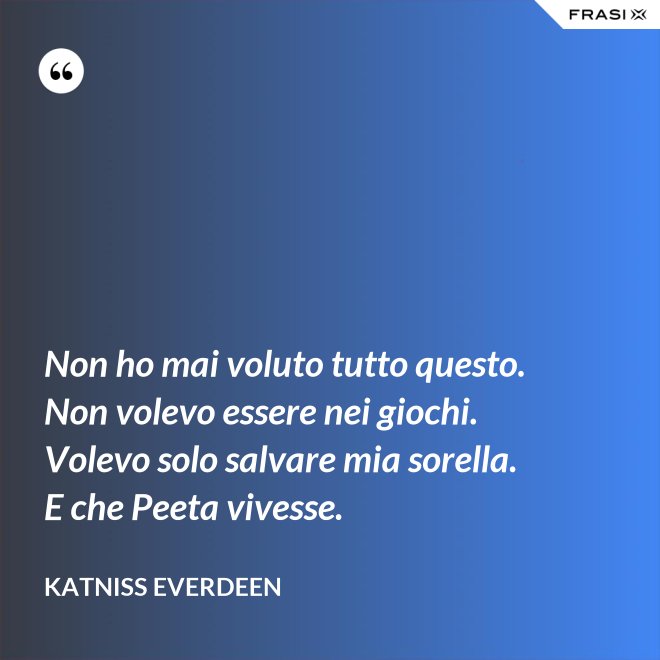 Non ho mai voluto tutto questo. Non volevo essere nei giochi. Volevo solo salvare mia sorella. E che Peeta vivesse. - Katniss Everdeen