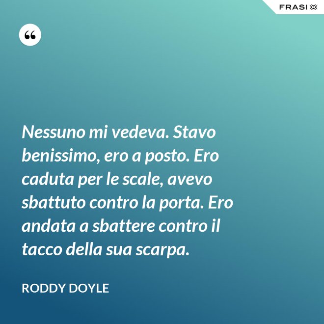 Nessuno mi vedeva. Stavo benissimo, ero a posto. Ero caduta per le scale, avevo sbattuto contro la porta. Ero andata a sbattere contro il tacco della sua scarpa. - Roddy Doyle