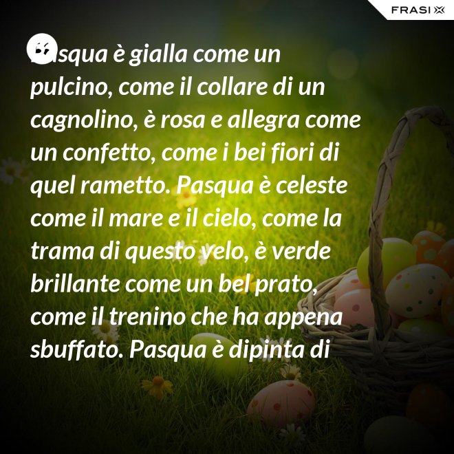 Pasqua è gialla come un pulcino, come il collare di un cagnolino, è rosa e allegra come un confetto, come i bei fiori di quel rametto. Pasqua è celeste come il mare e il cielo, come la trama di questo velo, è verde brillante come un bel prato, come il trenino che ha appena sbuffato. Pasqua è dipinta di tanti colori: come i sorrisi dei nostri cuori. - Anonimo