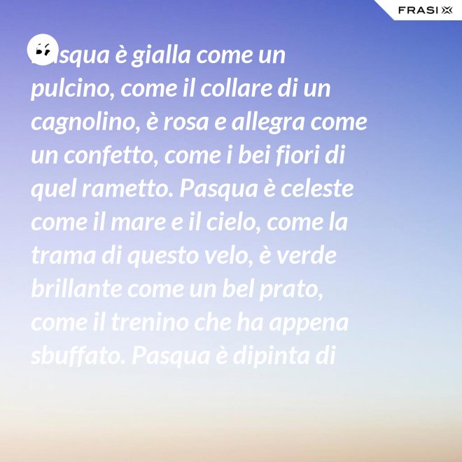 Pasqua è gialla come un pulcino, come il collare di un cagnolino, è rosa e allegra come un confetto, come i bei fiori di quel rametto. Pasqua è celeste come il mare e il cielo, come la trama di questo velo, è verde brillante come un bel prato, come il trenino che ha appena sbuffato. Pasqua è dipinta di tanti colori: come i sorrisi dei nostri cuori. - Anonimo