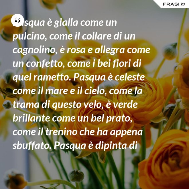 Pasqua è gialla come un pulcino, come il collare di un cagnolino, è rosa e allegra come un confetto, come i bei fiori di quel rametto. Pasqua è celeste come il mare e il cielo, come la trama di questo velo, è verde brillante come un bel prato, come il trenino che ha appena sbuffato. Pasqua è dipinta di tanti colori: come i sorrisi dei nostri cuori. - Anonimo