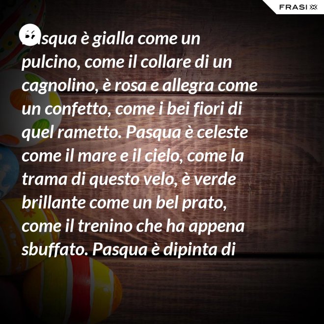 Pasqua è gialla come un pulcino, come il collare di un cagnolino, è rosa e allegra come un confetto, come i bei fiori di quel rametto. Pasqua è celeste come il mare e il cielo, come la trama di questo velo, è verde brillante come un bel prato, come il trenino che ha appena sbuffato. Pasqua è dipinta di tanti colori: come i sorrisi dei nostri cuori. - Anonimo