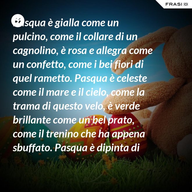 Pasqua è gialla come un pulcino, come il collare di un cagnolino, è rosa e allegra come un confetto, come i bei fiori di quel rametto. Pasqua è celeste come il mare e il cielo, come la trama di questo velo, è verde brillante come un bel prato, come il trenino che ha appena sbuffato. Pasqua è dipinta di tanti colori: come i sorrisi dei nostri cuori. - Anonimo