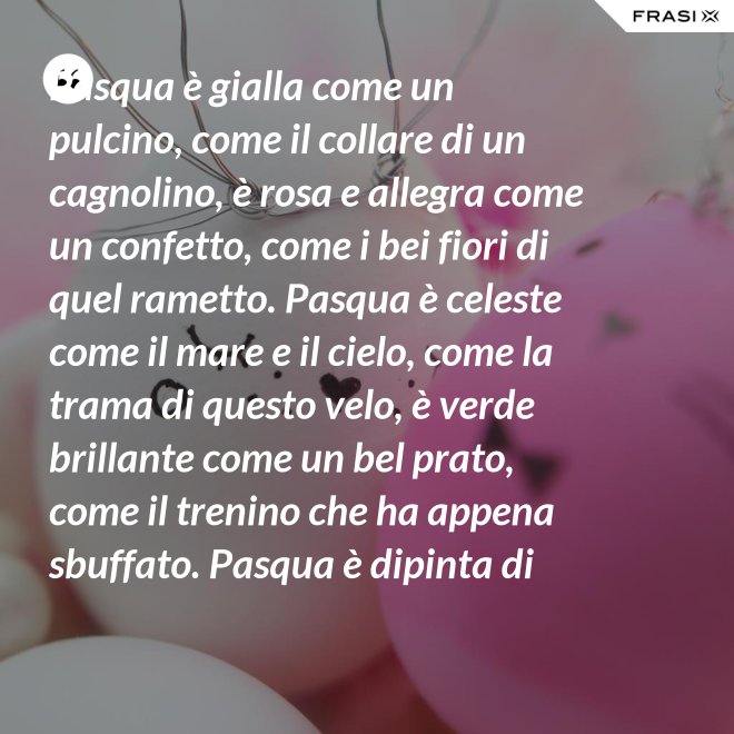 Pasqua è gialla come un pulcino, come il collare di un cagnolino, è rosa e allegra come un confetto, come i bei fiori di quel rametto. Pasqua è celeste come il mare e il cielo, come la trama di questo velo, è verde brillante come un bel prato, come il trenino che ha appena sbuffato. Pasqua è dipinta di tanti colori: come i sorrisi dei nostri cuori. - Anonimo