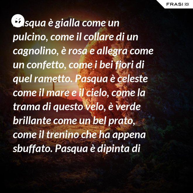 Pasqua è gialla come un pulcino, come il collare di un cagnolino, è rosa e allegra come un confetto, come i bei fiori di quel rametto. Pasqua è celeste come il mare e il cielo, come la trama di questo velo, è verde brillante come un bel prato, come il trenino che ha appena sbuffato. Pasqua è dipinta di tanti colori: come i sorrisi dei nostri cuori. - Anonimo