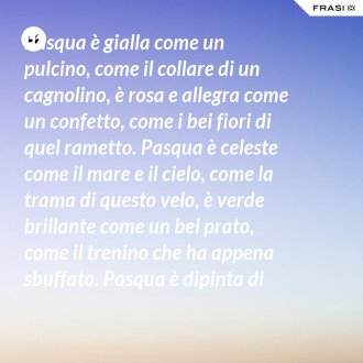 Pasqua è gialla come un pulcino, come il collare di un cagnolino, è rosa e allegra come un confetto, come i bei fiori di quel rametto. Pasqua è celeste come il mare e il cielo, come la trama di questo velo, è verde brillante come un bel prato, come il trenino che ha appena sbuffato. Pasqua è dipinta di tanti colori: come i sorrisi dei nostri cuori. - Anonimo