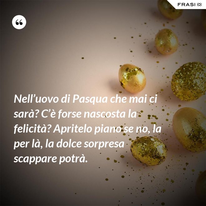 Nell’uovo di Pasqua che mai ci sarà? C’è forse nascosta la felicità? Apritelo piano se no, la per là, la dolce sorpresa scappare potrà. - Anonimo