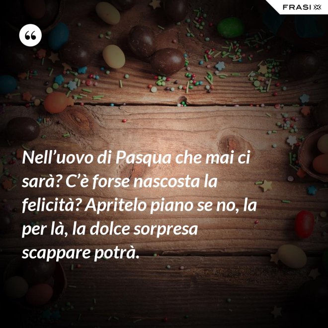 Nell’uovo di Pasqua che mai ci sarà? C’è forse nascosta la felicità? Apritelo piano se no, la per là, la dolce sorpresa scappare potrà. - Anonimo