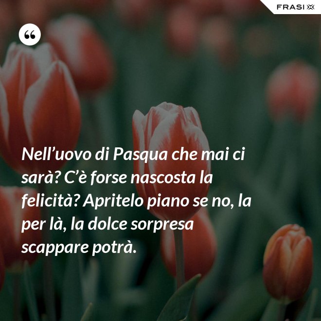 Nell’uovo di Pasqua che mai ci sarà? C’è forse nascosta la felicità? Apritelo piano se no, la per là, la dolce sorpresa scappare potrà. - Anonimo