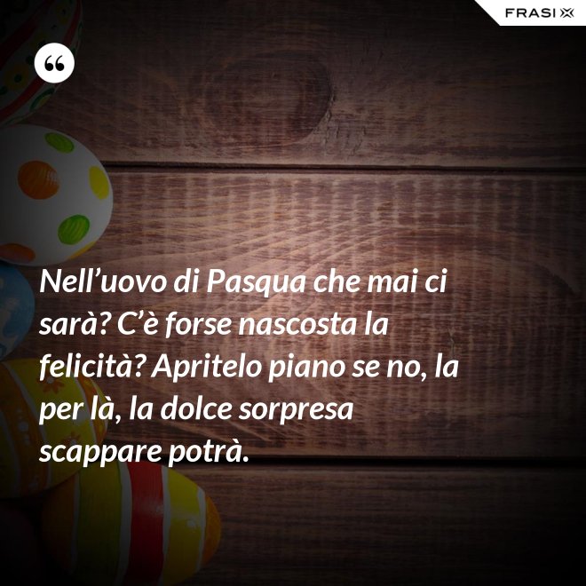 Nell’uovo di Pasqua che mai ci sarà? C’è forse nascosta la felicità? Apritelo piano se no, la per là, la dolce sorpresa scappare potrà. - Anonimo