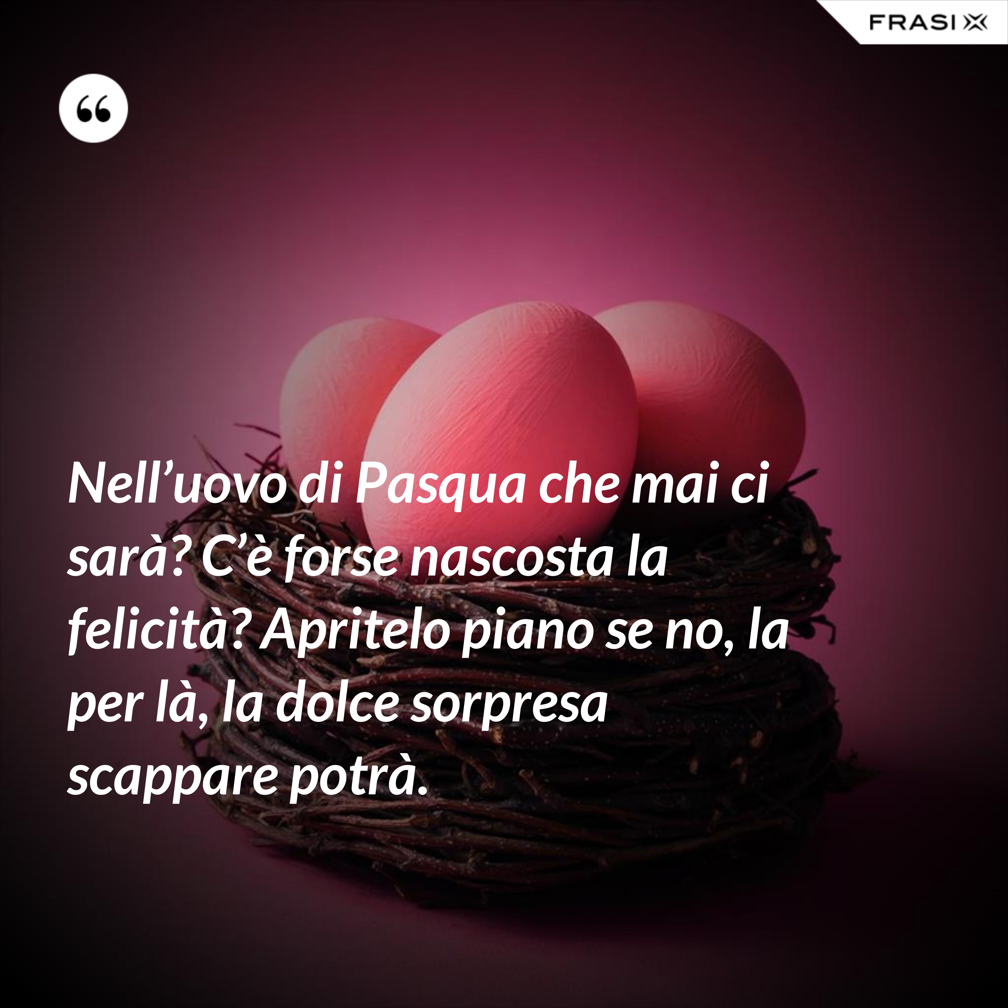Nell’uovo di Pasqua che mai ci sarà? C’è forse nascosta la felicità? Apritelo piano se no, la per là, la dolce sorpresa scappare potrà. - Anonimo