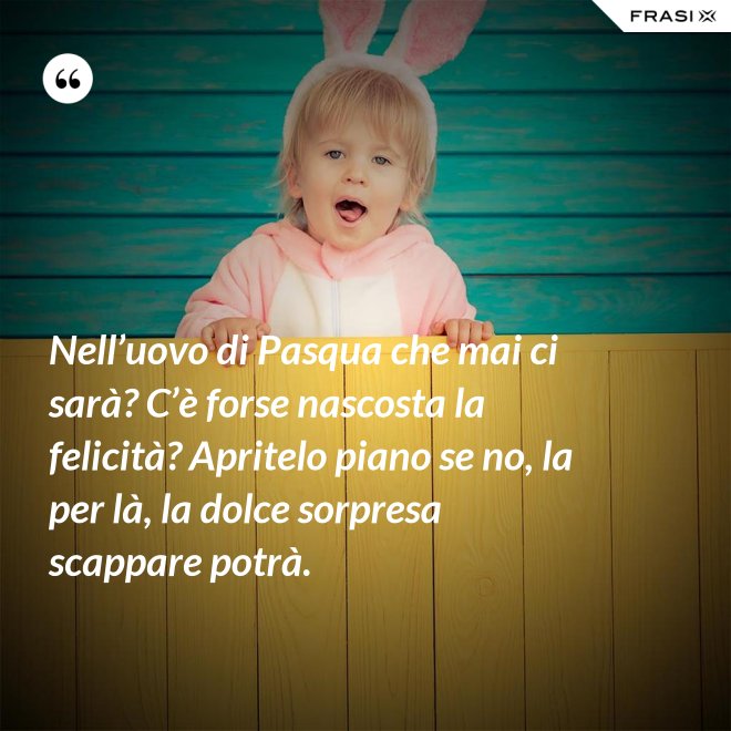 Nell’uovo di Pasqua che mai ci sarà? C’è forse nascosta la felicità? Apritelo piano se no, la per là, la dolce sorpresa scappare potrà. - Anonimo