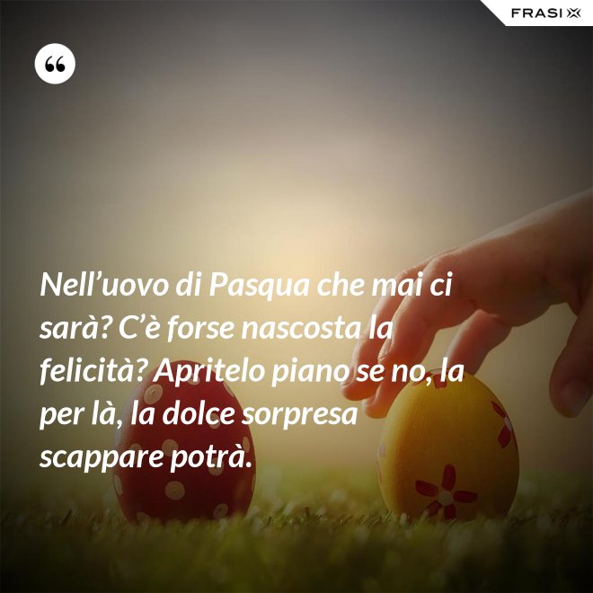 Nell’uovo di Pasqua che mai ci sarà? C’è forse nascosta la felicità? Apritelo piano se no, la per là, la dolce sorpresa scappare potrà. - Anonimo