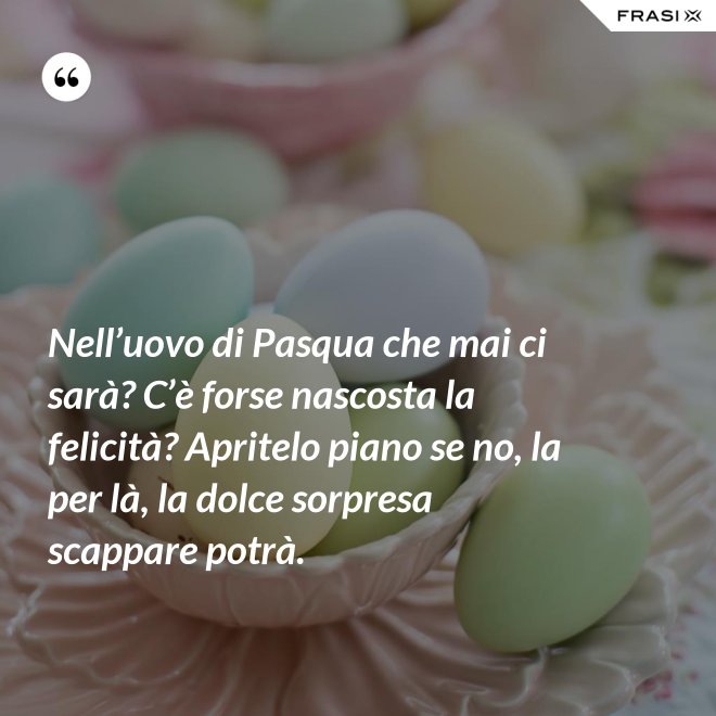Nell’uovo di Pasqua che mai ci sarà? C’è forse nascosta la felicità? Apritelo piano se no, la per là, la dolce sorpresa scappare potrà. - Anonimo