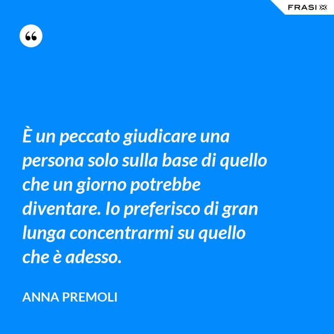 È un peccato giudicare una persona solo sulla base di quello che un giorno potrebbe diventare. Io preferisco di gran lunga concentrarmi su quello che è adesso. - Anna Premoli