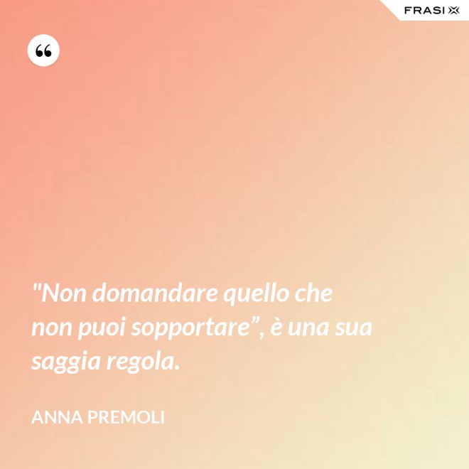 "Non domandare quello che non puoi sopportare”, è una sua saggia regola. - Anna Premoli