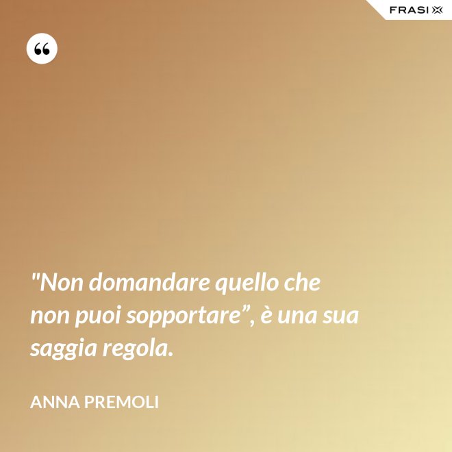 "Non domandare quello che non puoi sopportare”, è una sua saggia regola. - Anna Premoli