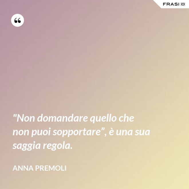 "Non domandare quello che non puoi sopportare”, è una sua saggia regola. - Anna Premoli