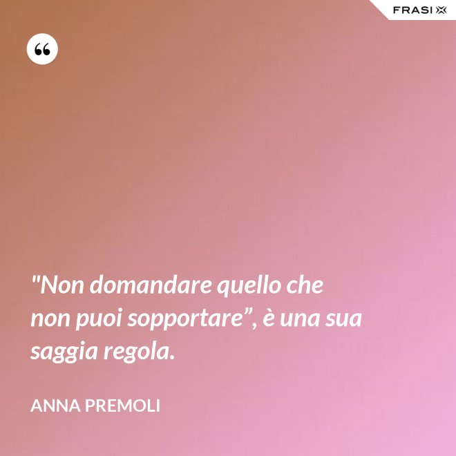 "Non domandare quello che non puoi sopportare”, è una sua saggia regola. - Anna Premoli