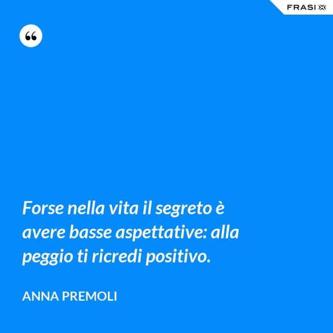 Forse nella vita il segreto è avere basse aspettative: alla peggio ti ricredi positivo. - Anna Premoli
