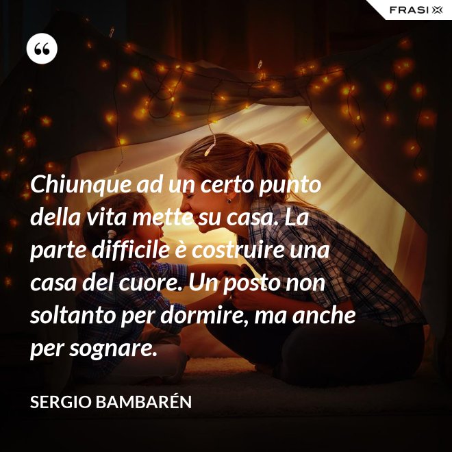 Chiunque ad un certo punto della vita mette su casa. La parte difficile è costruire una casa del cuore. Un posto non soltanto per dormire, ma anche per sognare. - Sergio Bambarén