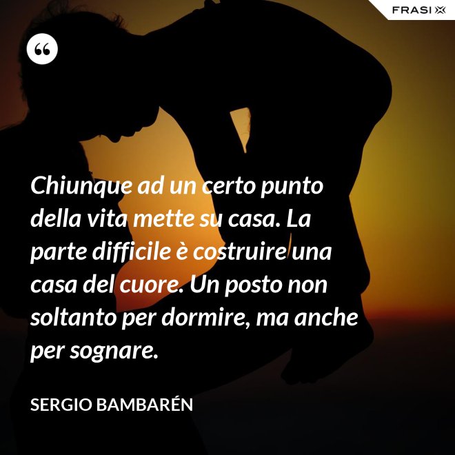 Chiunque ad un certo punto della vita mette su casa. La parte difficile è costruire una casa del cuore. Un posto non soltanto per dormire, ma anche per sognare. - Sergio Bambarén