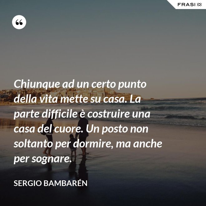 Chiunque ad un certo punto della vita mette su casa. La parte difficile è costruire una casa del cuore. Un posto non soltanto per dormire, ma anche per sognare. - Sergio Bambarén