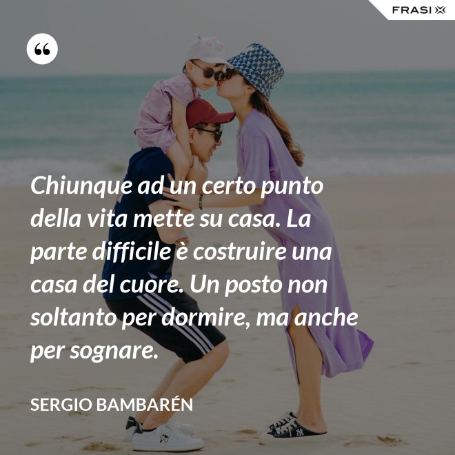 Chiunque ad un certo punto della vita mette su casa. La parte difficile è costruire una casa del cuore. Un posto non soltanto per dormire, ma anche per sognare. - Sergio Bambarén