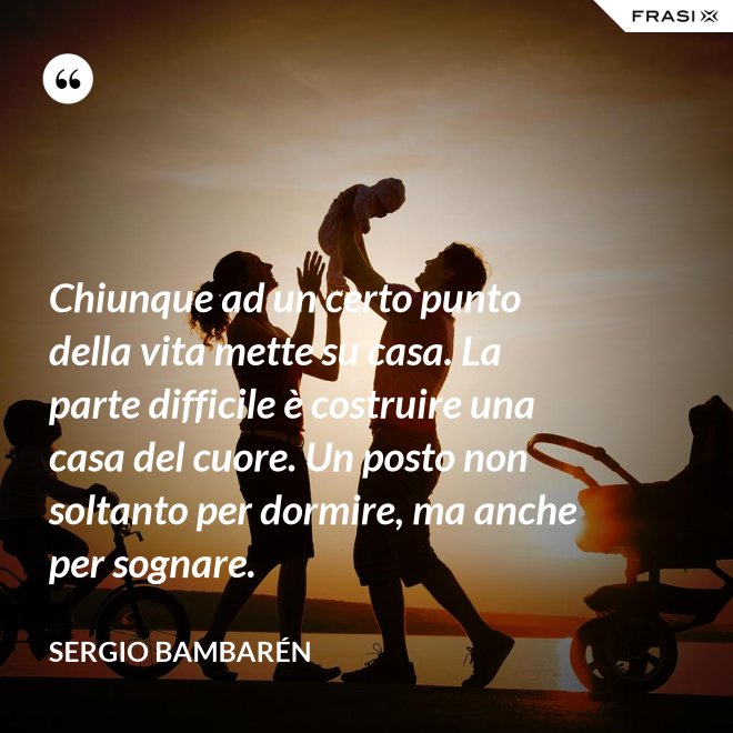 Chiunque ad un certo punto della vita mette su casa. La parte difficile è costruire una casa del cuore. Un posto non soltanto per dormire, ma anche per sognare. - Sergio Bambarén
