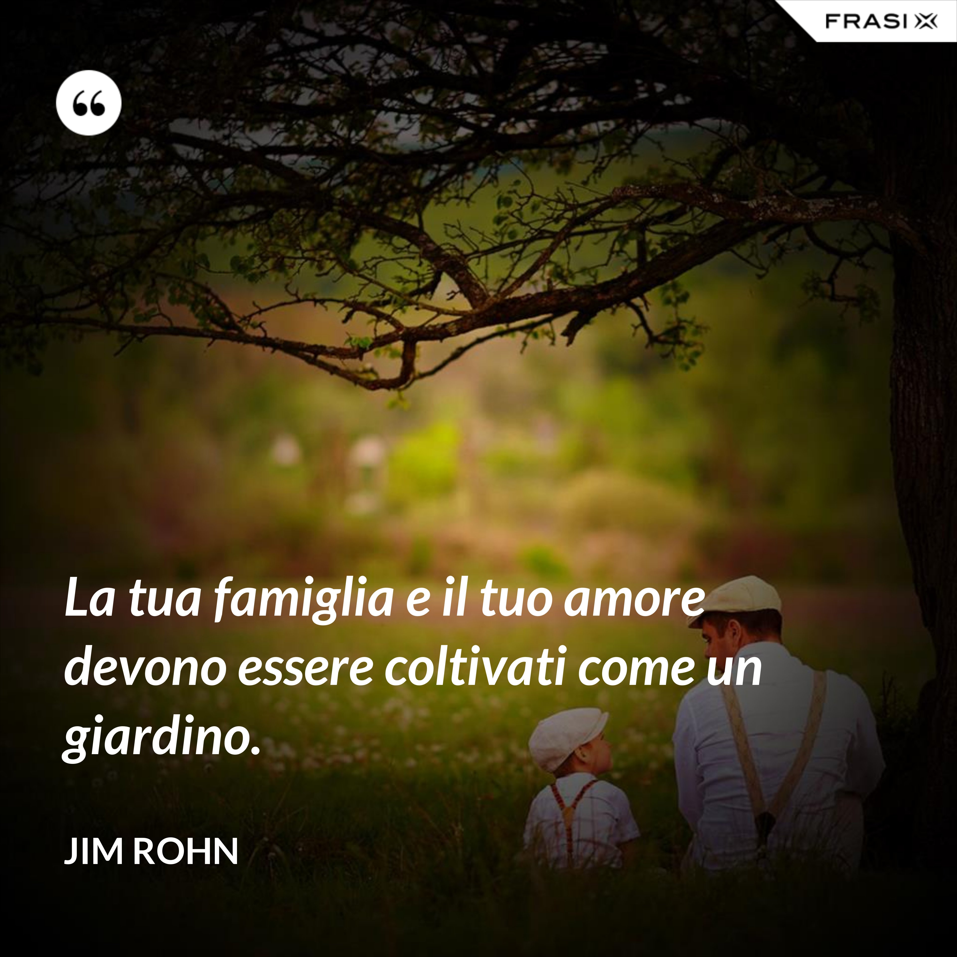 La tua famiglia e il tuo amore devono essere coltivati come un giardino. - Jim Rohn