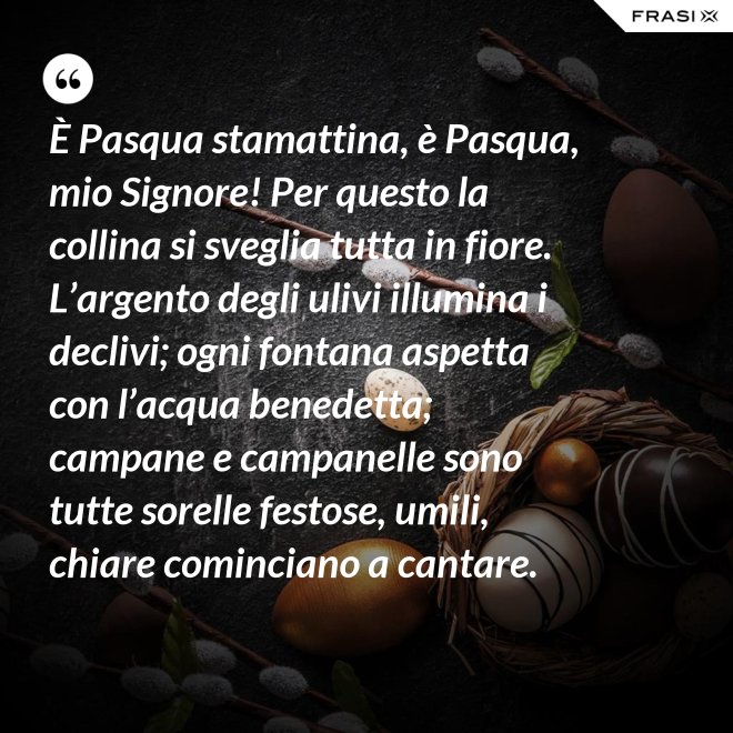 È Pasqua stamattina, è Pasqua, mio Signore! Per questo la collina si sveglia tutta in fiore. L’argento degli ulivi illumina i declivi; ogni fontana aspetta con l’acqua benedetta; campane e campanelle sono tutte sorelle festose, umili, chiare cominciano a cantare. - Anonimo