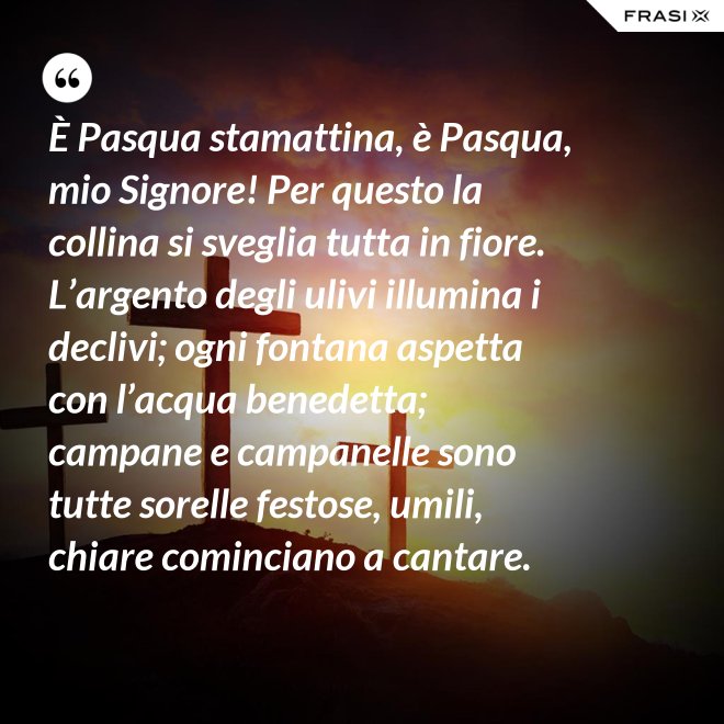 È Pasqua stamattina, è Pasqua, mio Signore! Per questo la collina si sveglia tutta in fiore. L’argento degli ulivi illumina i declivi; ogni fontana aspetta con l’acqua benedetta; campane e campanelle sono tutte sorelle festose, umili, chiare cominciano a cantare. - Anonimo