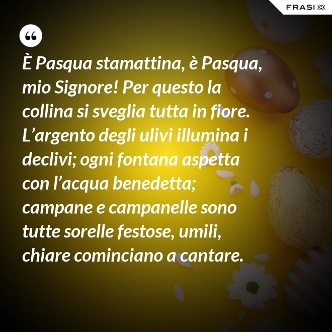 È Pasqua stamattina, è Pasqua, mio Signore! Per questo la collina si sveglia tutta in fiore. L’argento degli ulivi illumina i declivi; ogni fontana aspetta con l’acqua benedetta; campane e campanelle sono tutte sorelle festose, umili, chiare cominciano a cantare. - Anonimo