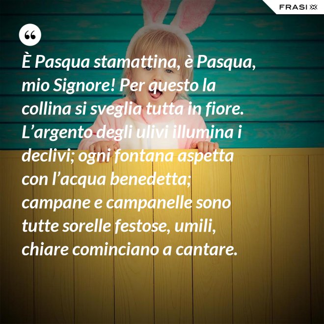 È Pasqua stamattina, è Pasqua, mio Signore! Per questo la collina si sveglia tutta in fiore. L’argento degli ulivi illumina i declivi; ogni fontana aspetta con l’acqua benedetta; campane e campanelle sono tutte sorelle festose, umili, chiare cominciano a cantare. - Anonimo