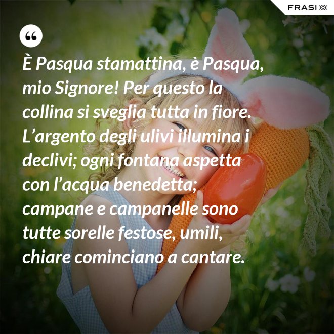 È Pasqua stamattina, è Pasqua, mio Signore! Per questo la collina si sveglia tutta in fiore. L’argento degli ulivi illumina i declivi; ogni fontana aspetta con l’acqua benedetta; campane e campanelle sono tutte sorelle festose, umili, chiare cominciano a cantare. - Anonimo