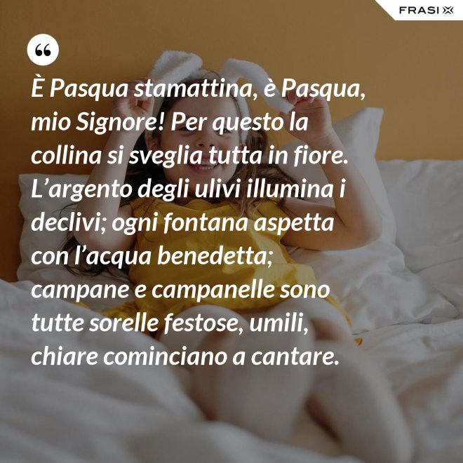 È Pasqua stamattina, è Pasqua, mio Signore! Per questo la collina si sveglia tutta in fiore. L’argento degli ulivi illumina i declivi; ogni fontana aspetta con l’acqua benedetta; campane e campanelle sono tutte sorelle festose, umili, chiare cominciano a cantare. - Anonimo