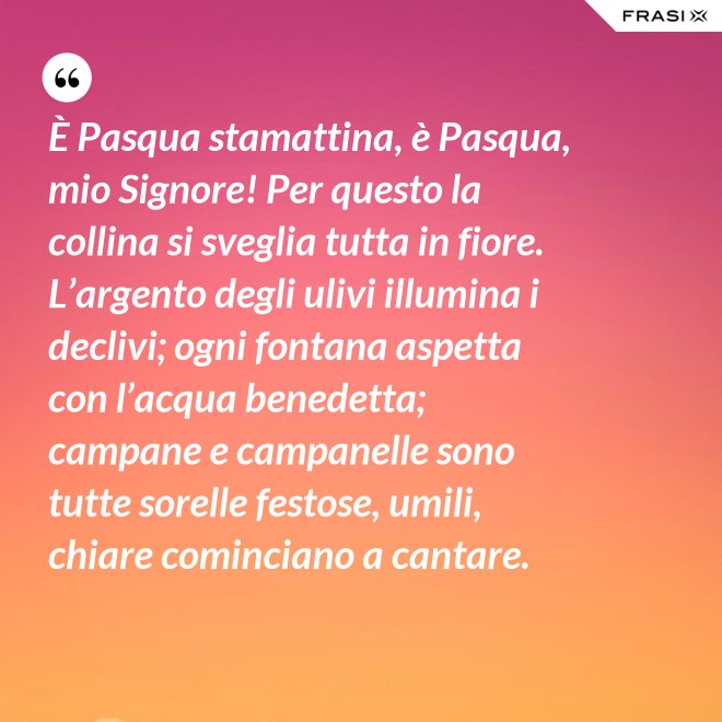 È Pasqua stamattina, è Pasqua, mio Signore! Per questo la collina si sveglia tutta in fiore. L’argento degli ulivi illumina i declivi; ogni fontana aspetta con l’acqua benedetta; campane e campanelle sono tutte sorelle festose, umili, chiare cominciano a cantare. - Anonimo