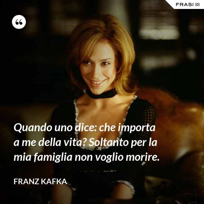 Quando uno dice: che importa a me della vita? Soltanto per la mia famiglia non voglio morire. - Franz Kafka