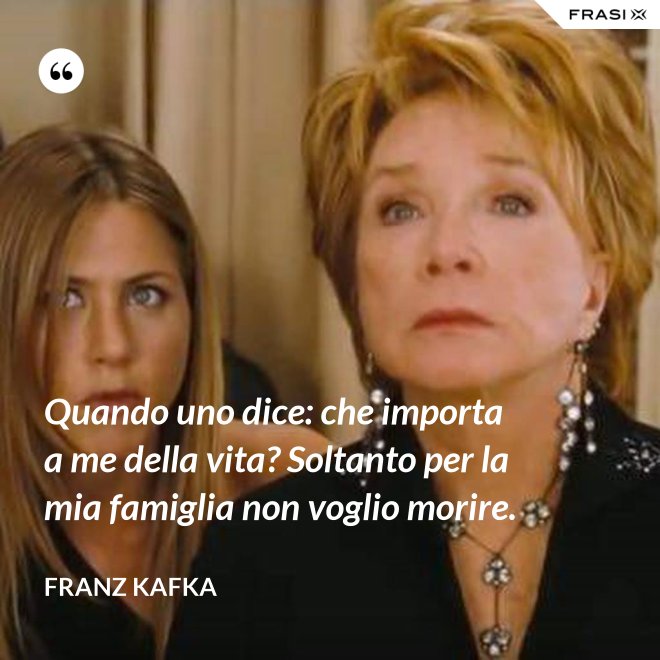 Quando uno dice: che importa a me della vita? Soltanto per la mia famiglia non voglio morire. - Franz Kafka