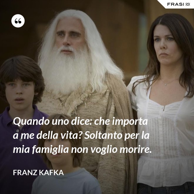 Quando uno dice: che importa a me della vita? Soltanto per la mia famiglia non voglio morire. - Franz Kafka