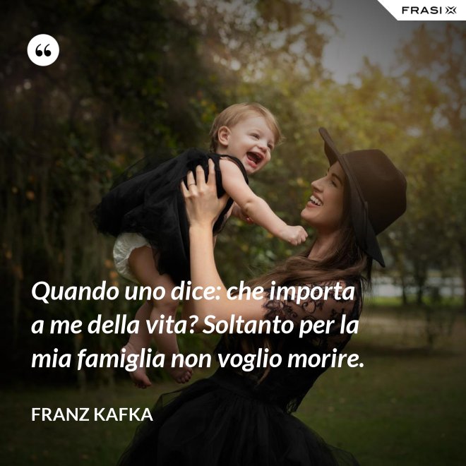 Quando uno dice: che importa a me della vita? Soltanto per la mia famiglia non voglio morire. - Franz Kafka