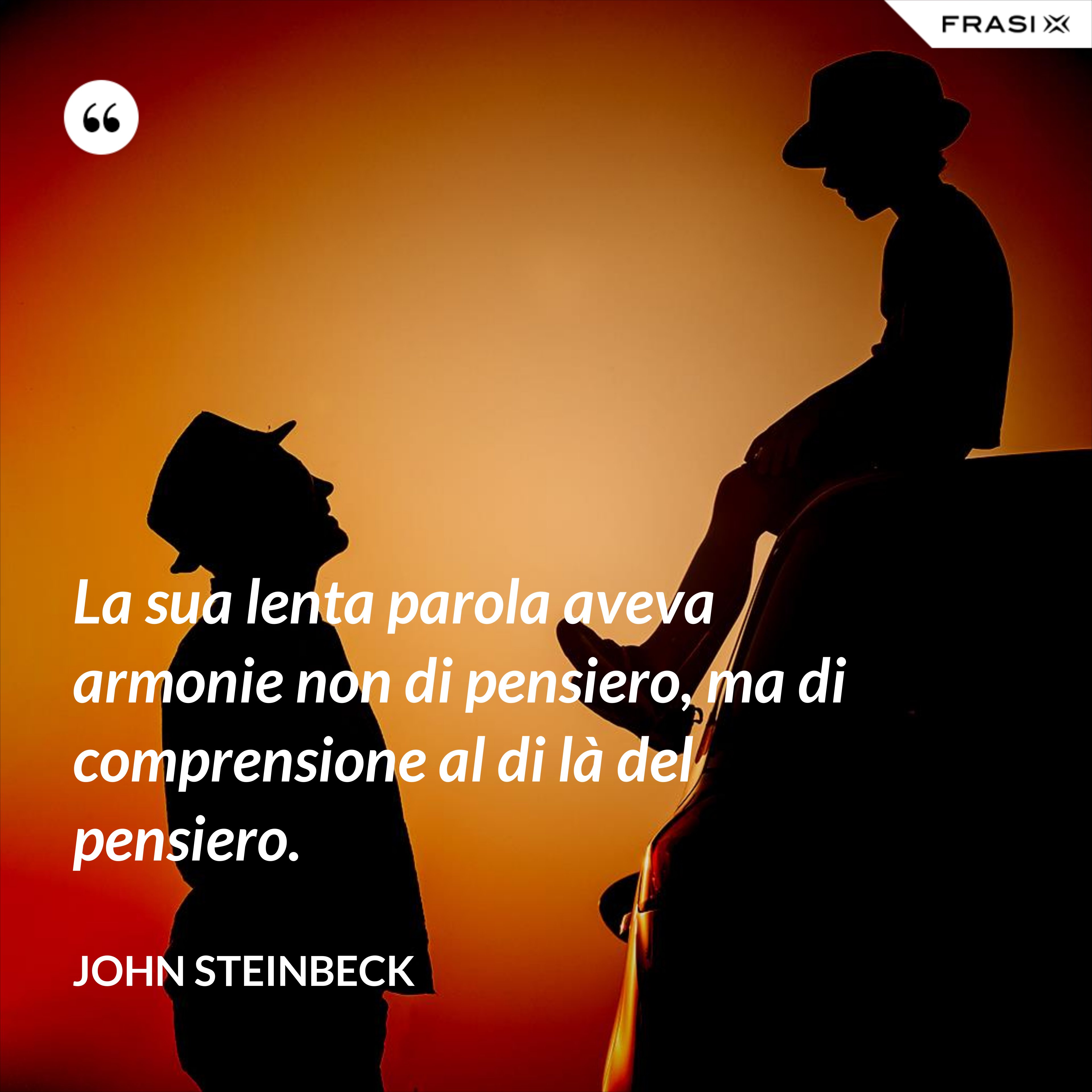 La sua lenta parola aveva armonie non di pensiero, ma di comprensione al di là del pensiero. - John Steinbeck