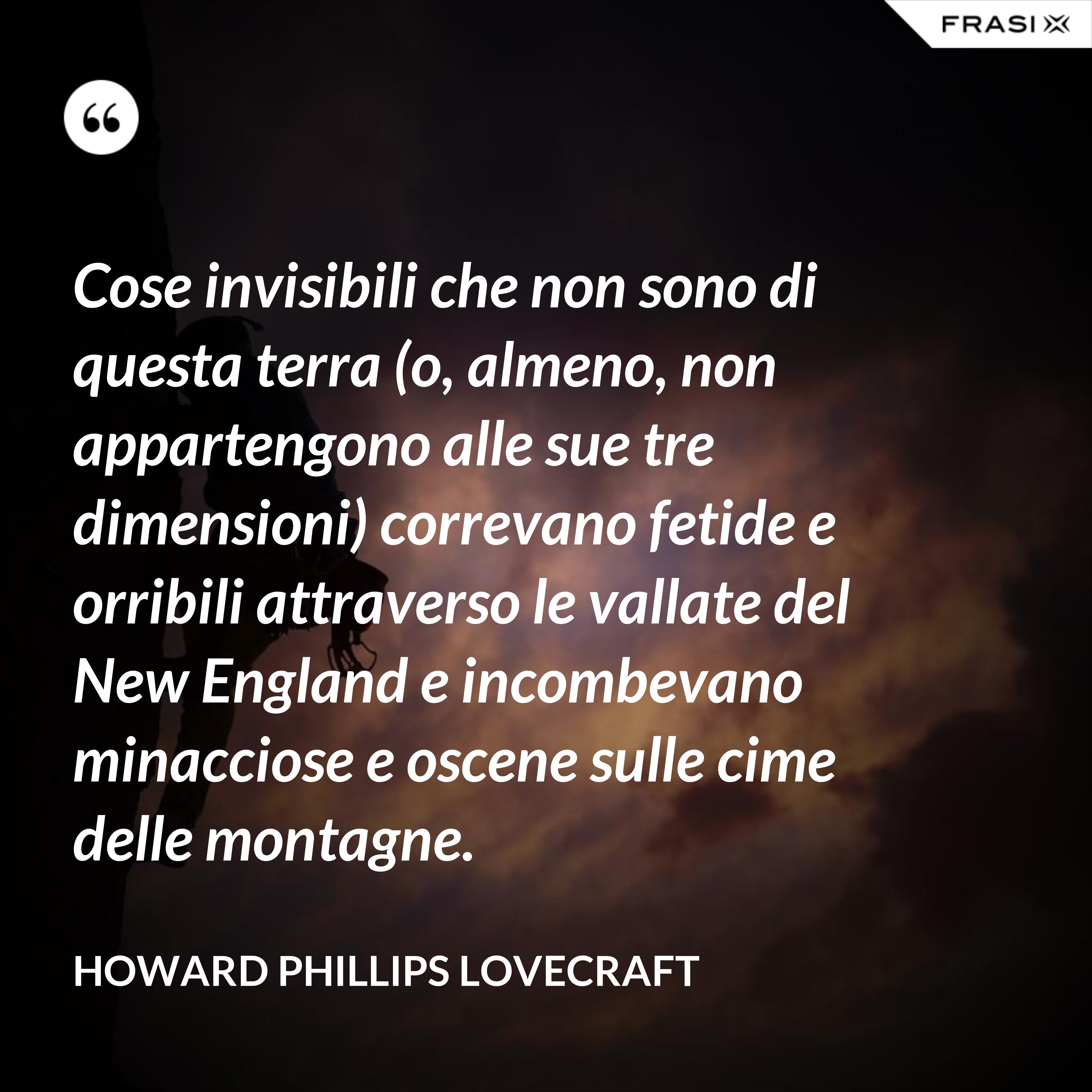 Cose invisibili che non sono di questa terra (o, almeno, non appartengono alle sue tre dimensioni) correvano fetide e orribili attraverso le vallate del New England e incombevano minacciose e oscene sulle cime delle montagne. - Howard Phillips Lovecraft