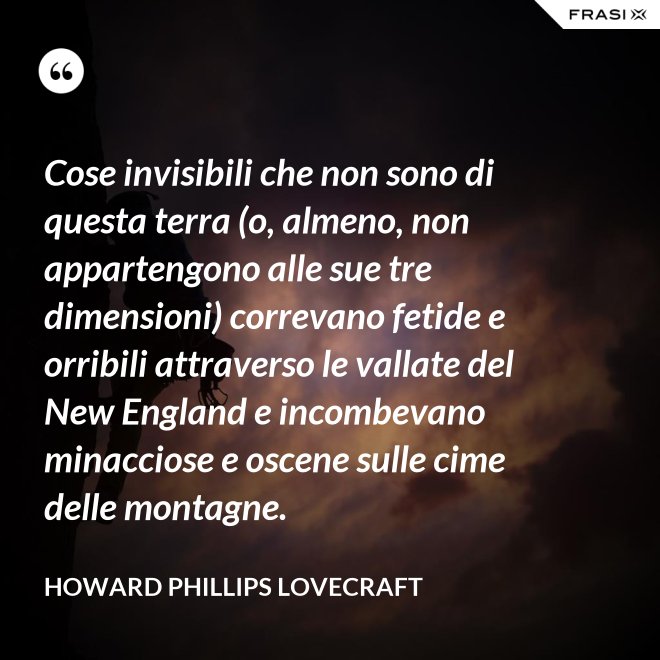 Cose invisibili che non sono di questa terra (o, almeno, non appartengono alle sue tre dimensioni) correvano fetide e orribili attraverso le vallate del New England e incombevano minacciose e oscene sulle cime delle montagne. - Howard Phillips Lovecraft