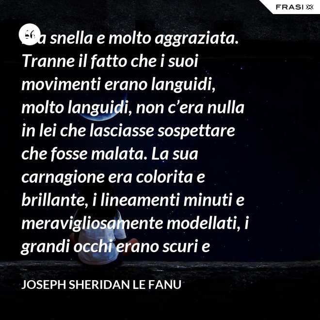 Era snella e molto aggraziata. Tranne il fatto che i suoi movimenti erano languidi, molto languidi, non c’era nulla in lei che lasciasse sospettare che fosse malata. La sua carnagione era colorita e brillante, i lineamenti minuti e meravigliosamente modellati, i grandi occhi erano scuri e lucenti. - Joseph Sheridan Le Fanu