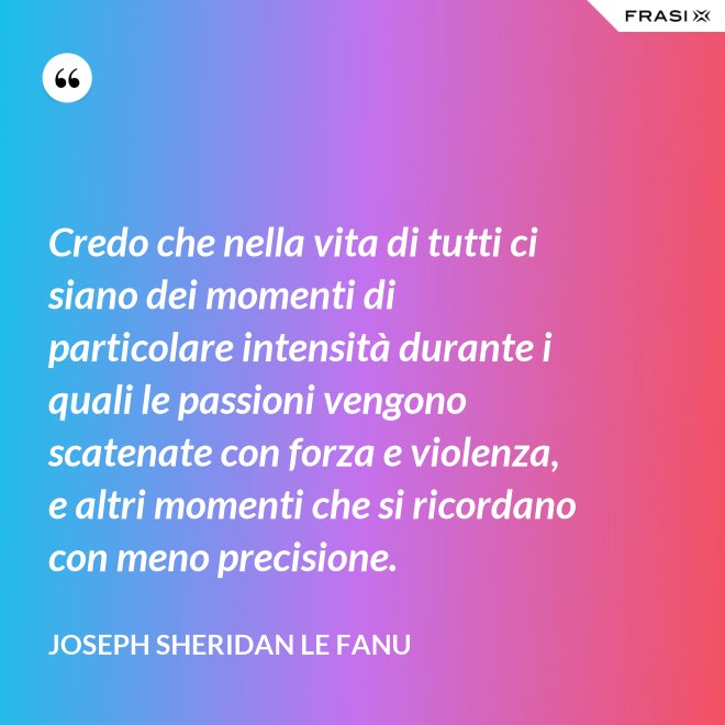 Credo che nella vita di tutti ci siano dei momenti di particolare intensità durante i quali le passioni vengono scatenate con forza e violenza, e altri momenti che si ricordano con meno precisione. - Joseph Sheridan Le Fanu